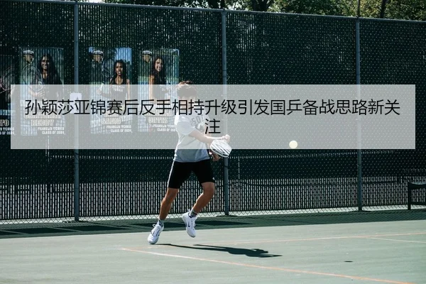 孙颖莎亚锦赛后反手相持升级引发国乒备战思路新关注